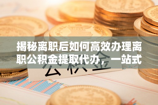 成华揭秘离职后如何高效办理离职公积金提取代办，一站式服务全解析